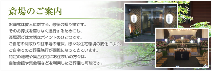お葬式は故人に対する、最後の贈り物です。そのお葬式を滞りなく進行するためにも、斎場選びは大切なポイントのひとつです。 
ご自宅の間取りや駐車場の確保、様々な住宅環境の変化により、ご自宅でのご葬儀施行が困難になってきています。特定の地域や集合住宅にお住まいの方々は、自治会館や集会場などを利用したご葬儀も可能です。 